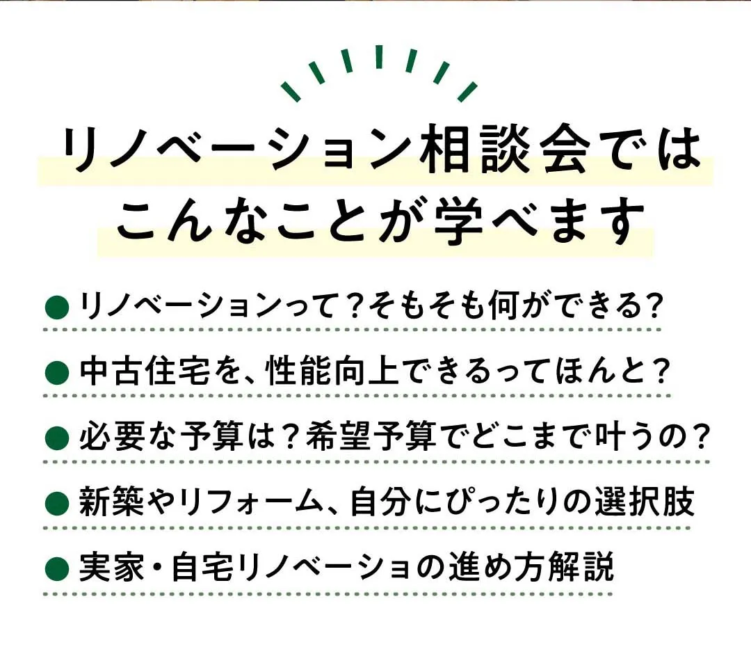 リノベーション相談会ではこんなことが学べます。リノベーションって？そもそも何ができる？中古住宅を、性能向上できるってほんと？必要な予算は？希望予算でどこまで叶うの？新築やリフォーム、自分にぴったりの選択肢。実家・自宅リノベーショの進め方解説。