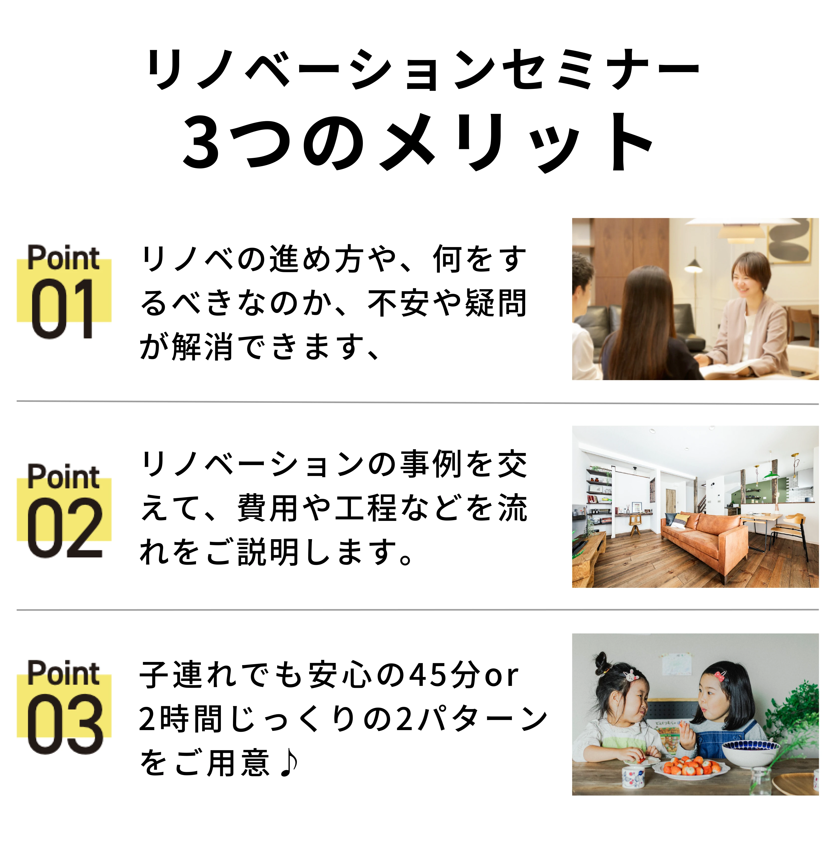 リノベ無料勉強会3つのメリット/Point01 リノベの進め方や、何をするべきなのか、不安や疑問が解消できます。/Point02 リノベーションの事例を交えて、費用や工程などを流れを説明します。/Point03 子連れでも安心の45分or2時間じっくりの2パターンをご用意♪