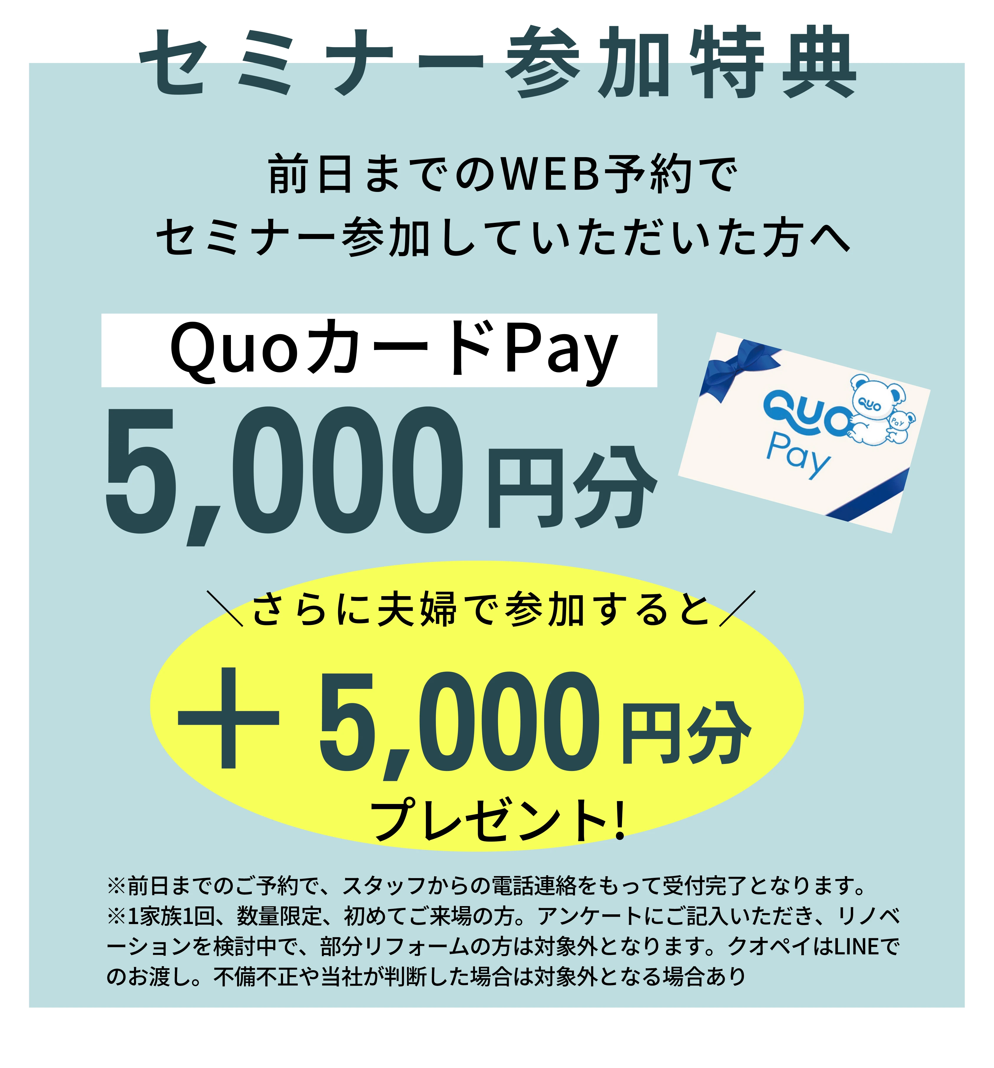 無料勉強会参加特典/前日までのweb予約で無料勉強会参加していただいた方へQuoカードPay5,000円分/さらに夫婦で参加すると+5,000円分プレゼント!/※前日までのご予約で、スタッフからの電話連絡をもって受付完了となります。※1家族1回、数量限定、初めてご来場の方。アンケートにご記入いただき、リノベーションを検討中で、部分リフォームの方は対象外となります。クオペイはlineでのお渡し。不備不正や当社が判断した場合は対象外となる場合あり。